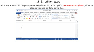 1.1 El primer texto 
Al arrancar Word 2013 aparece una pantalla inicial con la opción Documento en blanco, al hacer 
clic aparece una pantalla como ésta. 
 