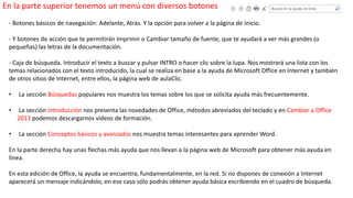 En la parte superior tenemos un menú con diversos botones 
- Botones básicos de navegación: Adelante, Atrás. Y la opción para volver a la página de Inicio. 
- Y botones de acción que te permitirán Imprimir o Cambiar tamaño de fuente, que te ayudará a ver más grandes (o 
pequeñas) las letras de la documentación. 
- Caja de búsqueda. Introducir el texto a buscar y pulsar INTRO o hacer clic sobre la lupa. Nos mostrará una lista con los 
temas relacionados con el texto introducido, la cual se realiza en base a la ayuda de Microsoft Office en Internet y también 
de otros sitios de Internet, entre ellos, la página web de aulaClic. 
• La sección Búsquedas populares nos muestra los temas sobre los que se solicita ayuda más frecuentemente. 
• La sección Introducción nos presenta las novedades de Office, métodos abreviados del teclado y en Cambiar a Office 
2013 podemos descargarnos vídeos de formación. 
• La sección Conceptos básicos y avanzados nos muestra temas interesantes para aprender Word. 
En la parte derecha hay unas flechas más ayuda que nos llevan a la página web de Microsoft para obtener más ayuda en 
línea. 
En esta edición de Office, la ayuda se encuentra, fundamentalmente, en la red. Si no dispones de conexión a Internet 
aparecerá un mensaje indicándolo, en ese caso sólo podrás obtener ayuda básica escribiendo en el cuadro de búsqueda. 
 