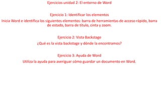 Ejercicios unidad 2: El entorno de Word 
Ejercicio 1: Identificar los elementos 
Inicia Word e identifica los siguientes elementos: barra de herramientas de acceso rápido, barra 
de estado, barra de título, cinta y zoom. 
Ejercicio 2: Vista Backstage 
¿Qué es la vista backstage y dónde la encontramos? 
Ejercicio 3: Ayuda de Word 
Utiliza la ayuda para averiguar cómo guardar un documento en Word. 
