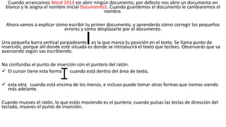 Cuando arrancamos Word 2013 sin abrir ningún documento, por defecto nos abre un documento en 
blanco y le asigna el nombre inicial Documento1. Cuando guardemos el documento le cambiaremos el 
nombre. 
Ahora vamos a explicar cómo escribir tu primer documento, y aprenderás cómo corregir los pequeños 
errores y cómo desplazarte por el documento. 
Una pequeña barra vertical parpadeante es la que marca tu posición en el texto. Se llama punto de 
inserción, porque allí donde esté situada es donde se introducirá el texto que teclees. Observarás que va 
avanzando según vas escribiendo. 
No confundas el punto de inserción con el puntero del ratón. 
 El cursor tiene esta forma cuando está dentro del área de texto, 
 esta otra cuando está encima de los menús, e incluso puede tomar otras formas que iremos viendo 
más adelante. 
Cuando mueves el ratón, lo que estás moviendo es el puntero; cuando pulsas las teclas de dirección del 
teclado, mueves el punto de inserción. 
 