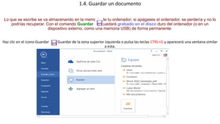 1.4. Guardar un documento 
Lo que se escribe se va almacenando en la memoria de tu ordenador; si apagases el ordenador, se perdería y no lo 
podrías recuperar. Con el comando Guardar quedará grabado en el disco duro del ordenador (o en un 
dispositivo externo, como una memoria USB) de forma permanente. 
Haz clic en el icono Guardar Guardar de la zona superior izquierda o pulsa las teclas CTRL+G y aparecerá una ventana similar 
a esta. 
 