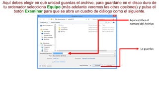 Aquí debes elegir en qué unidad guardas el archivo, para guardarlo en el disco duro de 
tu ordenador selecciona Equipo (más adelante veremos las otras opciones) y pulsa el 
botón Examinar para que se abra un cuadro de diálogo como el siguiente. 
Aquí escribes el 
nombre del Archivo 
Lo guardas 
 