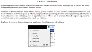 1.5. Cerrar Documento 
Después de guardar un documento, Este continúa en nuestra pantalla y podemos seguir trabajando con él. Una vez que hemos 
acabado de trabajar con un documento debemos cerrarlo. 
Para cerrar un documento hacer clic en el botón Archivo , y luego hacer clic en Cerrar. Si hemos hecho alguna modificación en el 
documento desde la última vez que lo guardamos, nos preguntará si queremos guardar los cambios; contestar que Sí. Al cerrar el 
documento veremos cómo Este desaparece de la pantalla y vemos el fondo gris de la ventana Word. El programa sigue abierto, 
permitiéndonos crear un nuevo documento o abrir uno existente. 
Otra forma de cerrar un documento es cerrar la aplicación Word, lo veremos más adelante. 
 