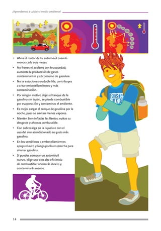 ¡Aprendamos a cuidar el medio ambiente!




•	 Afina el motor de tu automóvil cuando
   menos cada seis meses.
•	 No frenes ni aceleres con brusquedad;
   aumenta la producción de gases
   contaminantes y el consumo de gasolina.
•	 No te estaciones en doble fila; contribuyes
   a crear embotellamientos y más
   contaminación.
•	 Por ningún motivo dejes el tanque de la
   gasolina sin tapón, se pierde combustible
   por evaporación y contaminas el ambiente.
•	 Es mejor cargar el tanque de gasolina por la
   noche, pues se emiten menos vapores.
•	 Mantén bien infladas las llantas; evitas su
   desgaste y ahorras combustible.
•	 Con sobrecarga en la cajuela o con el
   uso del aire acondicionado se gasta más
   gasolina.
•	 En los semáforos o embotellamientos
   apaga el auto y luego ponlo en marcha para
   ahorrar gasolina.
•	 Si puedes comprar un automóvil
   nuevo, elige uno con alta eficiencia
   de combustible; ahorrarás dinero y
   contaminarás menos.




14
 