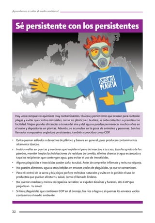 ¡Aprendamos a cuidar el medio ambiente!




   Sé persistente con los persistentes




  Hay unos compuestos químicos muy contaminantes, tóxicos y persistentes que se usan para controlar
  plagas y evitar que ciertos materiales, como los plásticos o textiles, se sobrecalienten o prendan con
  facilidad. Viajan grandes distancias a través del aire y del agua o pueden permanecer muchos años en
  el suelo y depositarse en plantas. Además, se acumulan en la grasa de animales y personas. Son los
  llamados compuestos orgánicos persistentes, también conocidos como COP.

•	 Evita quemar artículos o desechos de plástico y basura en general, pues producen contaminantes
   altamente tóxicos.
•	 Instala mallas en puertas y ventanas que impidan el paso de insectos a tu casa, tapa las grietas de las
   paredes, mantén limpias las habitaciones de residuos de comida, elimina charcos y agua estancada y
   tapa los recipientes que contengan agua, para evitar el uso de insecticidas.
•	 Algunos plaguicidas e insecticidas pueden dañar tu salud. Antes de comprarlos infórmate y revisa su etiqueta.
•	 No guardes alimentos, agua u otras bebidas en envases vacíos de plaguicidas, ya que se contaminan.
•	 Para el control de la sarna y los piojos prefiere métodos naturales y evita en lo posible el uso de
   productos que puedan afectar tu salud, como el llamado lindano.
•	 No quemes madera y menos en espacios cerrados; se expiden dioxinas y furanos, dos COP que
   perjudican tu salud.
•	 Si tiras plaguicidas que contienen COP en el drenaje, los ríos o lagos o si quemas los envases vacíos
   contaminas el medio ambiente.



22
 