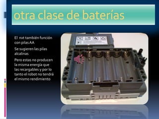 otra clase de baterías
El nxt también función
con pilasAA
Se sugieren las pilas
alcalinas
Pero estas no producen
la misma energía que
las recargables y por lo
tanto el robot no tendrá
el mismo rendimiento
 