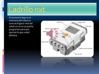 Ladrillo nxt
El accesorio lego es la
memoria del robot es
cono el órgano vital del
robot sin el no se podría
programar para que
ejecute lo que usted
deseara
 