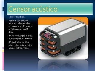 Censor acústico
Sensor acústico:
Permite que el robot
reconozca los sonidos
en su entorno. El sensor
acústico detecta dB
dBA
dAB:sonidos que el oído
humano puede detectar
dB: todos los sonidos
altos o demasiado bajos
para el oído humano
 