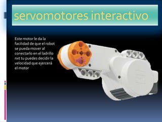 servomotores interactivo
Este motor le da la
facilidad de que el robot
se pueda mover al
conectarlo en el ladrillo
nxt tu puedes decidir la
velocidad que ejercerá
el motor
 