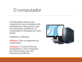 O computador
O computador parece uma
máquina só, mas na verdade está
composto por várias partes, que
nós chamamos periféricos. O
computador é composto por duas
partes:
Hardware e software.
Software= São os programas do
computador.
Hardware= É a parte física do
computador. E, ela é composta
por várias partes, que nós
chamamos periféricos.
 