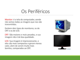 Os Periféricos
Monitor: é a tela do computador, aonde
nós vemos todas as imagens que nos são
transmitidas.
Existem dois tipos de monitores; os de
CRT e os de LCD.
CRT- São maiores e mais pesados, e sua
imagem não é de boa qualidade.
LCD- Sua imagem é impressionante, e
eles são mais compactos e geram menos
calor, alem de serem muito mais
bonitos, comparados ao CRT.
 