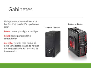 Gabinetes
Nele podemos ver os drives e os
botões. Entre os botões podemos
citar:
Power: serve para ligar e desligar.
Reset: serve para religar o
computador.
Atenção: (reset), esse botão, só
deve ser apertado quando houver
uma necessidade. Ex: em caso de
travamento.
Gabinete Comum
Gabinete Gamer
 