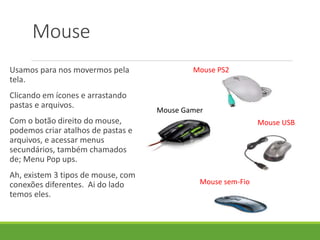 Usamos para nos movermos pela
tela.
Clicando em ícones e arrastando
pastas e arquivos.
Com o botão direito do mouse,
podemos criar atalhos de pastas e
arquivos, e acessar menus
secundários, também chamados
de; Menu Pop ups.
Ah, existem 3 tipos de mouse, com
conexões diferentes. Ai do lado
temos eles.
Mouse
Mouse PS2
Mouse USB
Mouse sem-Fio
Mouse Gamer
 