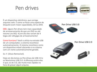 É um dispositivo eletrônico, que carrega
arquivos nele. É como se fosse uma espécie de
disquete (com maior capacidade), CD ou DVD.
OBS: alguns Pen drives tem mais capacidade
de armazenamento do que um DVD ou até
mesmo um HD). Hj em dia eles variam de 4
Gigas até 128 gigas de armazenamento!
Como funciona? Você o utiliza na entrada USB
de um computador, o sistema reconhece
automaticamente. O sistema reconhece como
um dispositivo móvel alocando-o no sistema
com um nome automaticamente gerado.
Ex: F: (Disco Removível).
Hoje em dia temos os Pen drives de USB 2.0 e
os Novíssimos USB 3.0. A diferença entre eles
é que; os de 3.0, são muito mais rápidos na
hora de gravar algum arquivo.
Pen drives
Pen Drive USB 3.0
Pen Drive USB 2.0
 