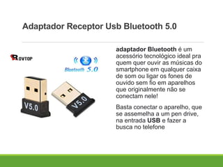 Adaptador Receptor Usb Bluetooth 5.0
adaptador Bluetooth é um
acessório tecnológico ideal pra
quem quer ouvir as músicas do
smartphone em qualquer caixa
de som ou ligar os fones de
ouvido sem fio em aparelhos
que originalmente não se
conectam nele!
Basta conectar o aparelho, que
se assemelha a um pen drive,
na entrada USB e fazer a
busca no telefone
 