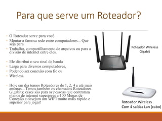 Para que serve um Roteador?
◦ O Roteador serve para você
◦ Montar a famosa rede entre computadores... Que
seja para
◦ Trabalho, compartilhamento de arquivos ou para a
divisão de internet entre eles.
◦ Ele distribui o seu sinal de banda
◦ Larga para diversos computadores,
◦ Podendo ser conexão com fio ou
◦ Wireless.
◦ Hoje em dia temos Roteadores de 1, 2, 4 e até mais
antenas... Temos também os chamados Roteadores
Gigabits; esses são para as pessoas que contratam
planos de internet superiores a 100 Megas de
Conexão e desejam um WIFI muito mais rápido e
superior para jogar! Roteador Wireless
Com 4 saídas Lan (cabo)
Roteador Wireless
Gigabit
 
