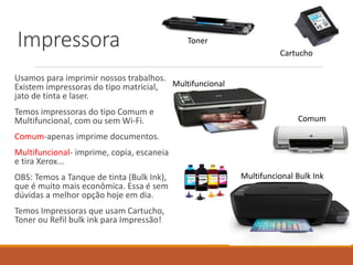 Impressora
Usamos para imprimir nossos trabalhos.
Existem impressoras do tipo matricial,
jato de tinta e laser.
Temos impressoras do tipo Comum e
Multifuncional, com ou sem Wi-Fi.
Comum-apenas imprime documentos.
Multifuncional- imprime, copia, escaneia
e tira Xerox...
OBS: Temos a Tanque de tinta (Bulk Ink),
que é muito mais econômica. Essa é sem
dúvidas a melhor opção hoje em dia.
Temos Impressoras que usam Cartucho,
Toner ou Refil bulk ink para Impressão!
Toner
Cartucho
Comum
Multifuncional
Multifuncional Bulk Ink
 