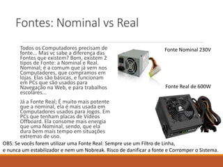 Fontes: Nominal vs Real
Todos os Computadores precisam de
fonte... Mas vc sabe a diferença das
Fontes que existem? Bom, existem 2
tipos de Fonte: a Nominal e Real.
Nominal; é a comum que já vem nos
Computadores, que compramos em
lojas. Elas são básicas, e funcionam
em PCs que são usados para
Navegação na Web, e para trabalhos
escolares...
Já a Fonte Real; É muito mais potente
que a nominal, ela é mais usada em
Computadores usados para Jogos. Em
PCs que tenham placas de Vídeos
Offboard. Ela consome mais energia
que uma Nominal, sendo, que ela
dura bem mais tempo em situações
extremas de uso.
Fonte Nominal 230V
Fonte Real de 600W
OBS: Se vocês forem utilizar uma Fonte Real: Sempre use um Filtro de Linha,
e nunca um estabilizador e nem um Nobreak. Risco de danificar a fonte e Corromper o Sistema.
 