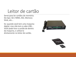 Leitor de cartão
Serve para ler cartões de memória.
Do tipo: SD / MMC, M2, Memory
Stick, etc...
Ex: quando você tem uma maquina
digital, mas não tem o cabo USB...
Você pode tirar o cartão de dentro
da maquina, e utilizá-lo
diretamente no leitor de cartão.
 