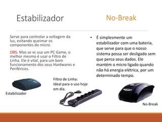 Estabilizador
Serve para controlar a voltagem da
luz, evitando queimar os
componentes do micro.
OBS: Mas se vc usa um PC Game, o
melhor mesmo é usar o Filtro de
Linha. Ele é vital, para um bom
funcionamento dos seus Hardwares e
Periféricos.
• É simplesmente um
estabilizador com uma bateria,
que serve para que o nosso
sistema possa ser desligado sem
que perca seus dados. Ele
mantém o micro ligado quando
não há energia elétrica, por um
determinado tempo.
No-Break
Filtro de Linha:
Ideal para o uso hoje
em dia.
Estabilizador
No-Break
 