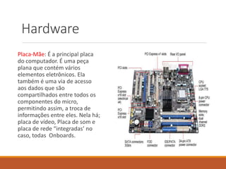 Hardware
Placa-Mãe: É a principal placa
do computador. É uma peça
plana que contém vários
elementos eletrônicos. Ela
também é uma via de acesso
aos dados que são
compartilhados entre todos os
componentes do micro,
permitindo assim, a troca de
informações entre eles. Nela há;
placa de vídeo, Placa de som e
placa de rede “integradas’ no
caso, todas Onboards.
 