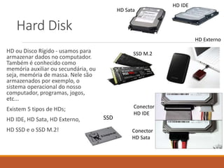 Hard Disk
HD ou Disco Rígido - usamos para
armazenar dados no computador.
Também é conhecido como
memória auxiliar ou secundária, ou
seja, memória de massa. Nele são
armazenados por exemplo, o
sistema operacional do nosso
computador, programas, jogos,
etc...
Existem 5 tipos de HDs;
HD IDE, HD Sata, HD Externo,
HD SSD e o SSD M.2!
HD IDE
HD Sata
Conector
HD IDE
Conector
HD Sata
HD Externo
SSD
SSD M.2
 