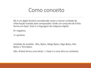 Como conceito
Bit é um dígito binário considerado como a menor unidade de
informação tratada pelo computador. Onde um conjunto de 8 bits
forma um byte. Esta é a linguagem da máquina digital.
0= negativo.
1= positivo.
Unidade de medida - Bits, Bytes, Mega Bytes, Giga Bytes, Kilo
Bytes e Tera Bytes.
Obs. 8 bits( forma uma letra) = 1 byte ( é uma letra ou símbolo).
 