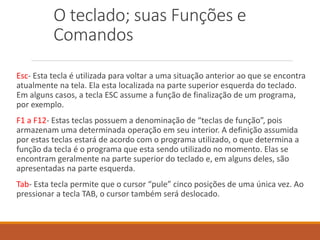 O teclado; suas Funções e
Comandos
Esc- Esta tecla é utilizada para voltar a uma situação anterior ao que se encontra
atualmente na tela. Ela esta localizada na parte superior esquerda do teclado.
Em alguns casos, a tecla ESC assume a função de finalização de um programa,
por exemplo.
F1 a F12- Estas teclas possuem a denominação de “teclas de função”, pois
armazenam uma determinada operação em seu interior. A definição assumida
por estas teclas estará de acordo com o programa utilizado, o que determina a
função da tecla é o programa que esta sendo utilizado no momento. Elas se
encontram geralmente na parte superior do teclado e, em alguns deles, são
apresentadas na parte esquerda.
Tab- Esta tecla permite que o cursor “pule” cinco posições de uma única vez. Ao
pressionar a tecla TAB, o cursor também será deslocado.
 