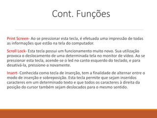 Cont. Funções
Print Screen- Ao se pressionar esta tecla, é efetuada uma impressão de todas
as informações que estão na tela do computador.
Scroll Lock- Esta tecla possui um funcionamento muito novo. Sua utilização
provoca o deslocamento de uma determinada tela no monitor de vídeo. Ao se
pressionar esta tecla, acende-se o led no canto esquerdo do teclado, e para
desativá-la, pressione-a novamente.
Insert- Conhecida como tecla de inserção, tem a finalidade de alternar entre o
modo de inserção e sobreposição. Esta tecla permite que sejam inseridos
caracteres em um determinado texto e que todos os caracteres à direita da
posição do cursor também sejam deslocados para o mesmo sentido.
 