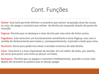 Cont. Funções
Delete- Esta tecla permite eliminar o caractere que estiver na posição atual do cursor,
ou seja, ela apaga o caractere que estiver da direita pra esquerda através do ponto de
inserção.
Pageup- Permite que se desloque o visor da tela por uma série de linhas acima.
Pagedown- Esta tecla tem um funcionamento semelhante à tecla Pageup, mas com o
sentido de deslocamento para baixo e, consequentemente, trazendo o texto para cima.
NumLock- Serve para podermos ativar o teclado numérico do lado direito.
Enter- Esta tecla é a mais importante do teclado. Em um editor de texto, por exemlo,
ele serve para pular uma linha ou descer um texto.
Backspace- Permite que se apague o caractere imediatamente, quando o cursor esta
depois do caractere ou palavra que se deseja apagar.
 