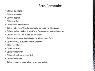  Ctrl+z= desfazer
 Ctrl+x= recortar
 Ctrl+c= copiar
 Ctrl+v= colar
 Ctrl+b= salvar no Word
 Ctrl+a= abrir no Word ou selecionar tudo no Windows
 Ctrl+s= salvar no Paint, no Corel Draw ou no bloco de notas.
 Ctrl+l= localizar no Word ou no Excel
 Ctrl+t= selecionar todo texto no Word e no Excel
 Ctrl+o= novo documento em branco
 Ctrl+ r = refazer
 Ctrl+d= fonte
 Ctrl+p= imprimir
 Ctrl+u= localizar e substituir
 Ctrl+y= localizar
 Ctrl+m= inserir novo slide no power point.
 