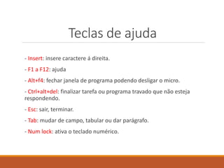Teclas de ajuda
- Insert: insere caractere á direita.
- F1 a F12: ajuda
- Alt+f4: fechar janela de programa podendo desligar o micro.
- Ctrl+alt+del: finalizar tarefa ou programa travado que não esteja
respondendo.
- Esc: sair, terminar.
- Tab: mudar de campo, tabular ou dar parágrafo.
- Num lock: ativa o teclado numérico.
 
