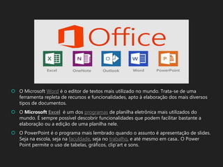  O Microsoft Word é o editor de textos mais utilizado no mundo. Trata-se de uma
ferramenta repleta de recursos e funcionalidades, apto à elaboração dos mais diversos
tipos de documentos.
 O Microsoft Excel é um dos programas de planilha eletrônica mais utilizados do
mundo. É sempre possível descobrir funcionalidades que podem facilitar bastante a
elaboração ou a edição de uma planilha nele.
 O PowerPoint é o programa mais lembrado quando o assunto é apresentação de slides.
Seja na escola, seja na faculdade, seja no trabalho, e até mesmo em casa.. O Power
Point permite o uso de tabelas, gráficos, clip’art e sons.
 