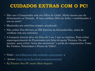 CUIDADOS EXTRAS COM O PC!
• Não use o Computador sem um Filtro de Linha. Muito menos use ele
diretamente na Tomada. E nem combine filtro de linha + estabilizador, é
um ou outro!
• Mantenha seu antivírus sempre atualizado.
• Não utilize Pen Drivers ou HD Externo de desconhecidos, antes de
verificar com seu antivírus.
• A Limpeza interna deve ser feita de 1 em 1 ano no máximo. Para evitar
superaquecimento do Processador por falta de pasta Térmica. Ou até
mesmo; para evitar “erros das memórias” e perda de componentes. Como
Ex: Coolers, Ventoinhas e Placas de Vídeo!
• Visite : www.fbtecnico-info.webnode.com/contato e
• Acesse: https://pt-br.facebook.com/poncetecnico/
• Fp.Técnico: Seu PC muito Mais Seguro!
 