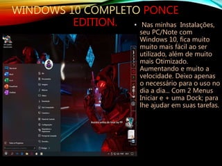 • Nas minhas Instalações,
seu PC/Note com
Windows 10, fica muito
muito mais fácil ao ser
utilizado, além de muito
mais Otimizado.
Aumentando e muito a
velocidade. Deixo apenas
o necessário para o uso no
dia a dia... Com 2 Menus
Iniciar e + uma Dock; para
lhe ajudar em suas tarefas.
WINDOWS 10 COMPLETO PONCE
EDITION.
 