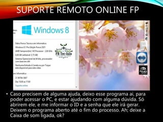 • Caso precisem de alguma ajuda, deixo esse programa ai, para
poder acessar o PC, e estar ajudando com alguma dúvida. Só
abrirem ele, e me informar o ID e a senha que ele irá gerar.
Deixem o programa aberto até o fim do processo. Ah; deixe a
Caixa de som ligada, ok?
SUPORTE REMOTO ONLINE FP
 