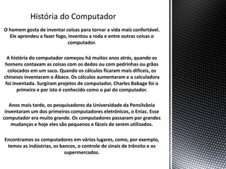 O homem gosta de inventar coisas para tornar a vida mais confortável.
Ele aprendeu a fazer fogo, inventou a roda e entre outras coisas o
computador.
A história do computador começou há muitos anos atrás, quando os
homens contavam as coisas com os dedos ou com pedrinhas ou grãos
colocados em um saco. Quando os cálculos ficaram mais difíceis, os
chineses inventaram o Ábaco. Os cálculos aumentaram e a calculadora
foi inventada. Surgiram projetos de computador, Charles Babage foi o
primeiro e por isto é conhecido como o pai do computador.
Anos mais tarde, os pesquisadores da Universidade da Pensilvânia
inventaram um dos primeiros computadores eletrônicos, o Eniac. Esse
computador era muito grande. Os computadores passaram por grandes
mudanças e hoje eles são pequenos e fáceis de serem utilizados.
Encontramos os computadores em vários lugares, como, por exemplo,
temos as indústrias, os bancos, o controle de sinais de trânsito e os
supermercados.
 