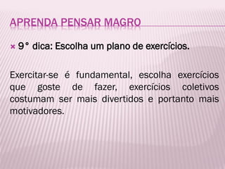 APRENDA PENSAR MAGRO
 9° dica: Escolha um plano de exercícios.
Exercitar-se é fundamental, escolha exercícios
que goste de fazer, exercícios coletivos
costumam ser mais divertidos e portanto mais
motivadores.
 