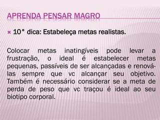 APRENDA PENSAR MAGRO
 10° dica: Estabeleça metas realistas.
Colocar metas inatingíveis pode levar a
frustração, o ideal é estabelecer metas
pequenas, passíveis de ser alcançadas e renová-
las sempre que vc alcançar seu objetivo.
Também é necessário considerar se a meta de
perda de peso que vc traçou é ideal ao seu
biotipo corporal.
 
