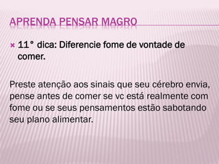 APRENDA PENSAR MAGRO
 11° dica: Diferencie fome de vontade de
comer.
Preste atenção aos sinais que seu cérebro envia,
pense antes de comer se vc está realmente com
fome ou se seus pensamentos estão sabotando
seu plano alimentar.
 