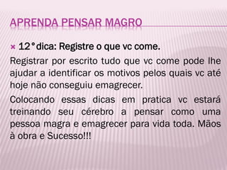 APRENDA PENSAR MAGRO
 12°dica: Registre o que vc come.
Registrar por escrito tudo que vc come pode lhe
ajudar a identificar os motivos pelos quais vc até
hoje não conseguiu emagrecer.
Colocando essas dicas em pratica vc estará
treinando seu cérebro a pensar como uma
pessoa magra e emagrecer para vida toda. Mãos
à obra e Sucesso!!!
 