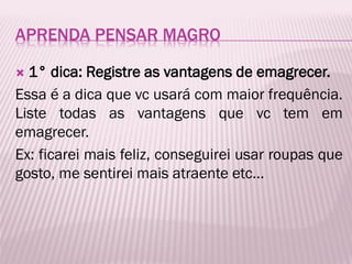 APRENDA PENSAR MAGRO
 1° dica: Registre as vantagens de emagrecer.
Essa é a dica que vc usará com maior frequência.
Liste todas as vantagens que vc tem em
emagrecer.
Ex: ficarei mais feliz, conseguirei usar roupas que
gosto, me sentirei mais atraente etc...
 