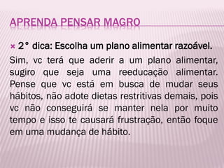 APRENDA PENSAR MAGRO
 2° dica: Escolha um plano alimentar razoável.
Sim, vc terá que aderir a um plano alimentar,
sugiro que seja uma reeducação alimentar.
Pense que vc está em busca de mudar seus
hábitos, não adote dietas restritivas demais, pois
vc não conseguirá se manter nela por muito
tempo e isso te causará frustração, então foque
em uma mudança de hábito.
 