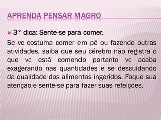 APRENDA PENSAR MAGRO
 3° dica: Sente-se para comer.
Se vc costuma comer em pé ou fazendo outras
atividades, saiba que seu cérebro não registra o
que vc está comendo portanto vc acaba
exagerando nas quantidades e se descuidando
da qualidade dos alimentos ingeridos. Foque sua
atenção e sente-se para fazer suas refeições.
 