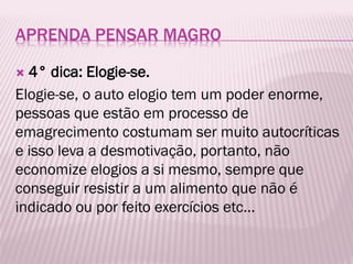APRENDA PENSAR MAGRO
 4° dica: Elogie-se.
Elogie-se, o auto elogio tem um poder enorme,
pessoas que estão em processo de
emagrecimento costumam ser muito autocríticas
e isso leva a desmotivação, portanto, não
economize elogios a si mesmo, sempre que
conseguir resistir a um alimento que não é
indicado ou por feito exercícios etc...
 
