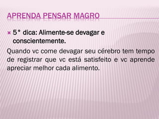 APRENDA PENSAR MAGRO
 5° dica: Alimente-se devagar e
conscientemente.
Quando vc come devagar seu cérebro tem tempo
de registrar que vc está satisfeito e vc aprende
apreciar melhor cada alimento.
 