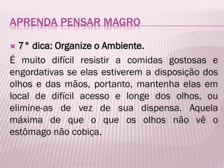 APRENDA PENSAR MAGRO
 7° dica: Organize o Ambiente.
É muito difícil resistir a comidas gostosas e
engordativas se elas estiverem a disposição dos
olhos e das mãos, portanto, mantenha elas em
local de difícil acesso e longe dos olhos, ou
elimine-as de vez de sua dispensa. Aquela
máxima de que o que os olhos não vê o
estômago não cobiça.
 