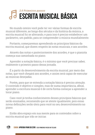 EBOOK: APRENDA PIANO DO ZERO - SEUS PRIMEIROS PASSOS NO TECLADO 10
2.0 Primeiros passos
ESCRITA MUSICAL BÁSICA
No mundo inteiro você pode ter ver várias formas de escrita
musical diferente, ao longo dos séculos e da história da música, a
escrita musical foi se alterando, e para isso é preciso estabelecer um
parâmetro, um padrão, para se compreender a música mundialmente.
Portanto, começaremos aprendendo os princípios básicos da
escrita musical, que dizem respeito às notas musicais, e aos acordes.
Através das notas e posteriormente dos acordes, é que o pianista
começa sua caminhada no piano.
Aprender a notação básica, é o mínimo que você precisar saber,
realmente o primeiro passo dessa jornada.
É a partir do desenvolvimento da escrita musical, por meio das
notas, que você chegará aos acordes, e assim será capaz de executar
as músicas desejadas.
Porém, para que se entenda a notação básica é preciso atenção.
O conteúdo é objetivo e simples, mas de suma importância, afinal,
aprender a escritura musical é de certa forma começar a aprender a
tocar piano.
Caso você já tenha conhecimento desses princípios básicos que
serão ensinados, recomendo que se atente igualmente, pois essas
novas definições serão úteis para você no seu desenvolvimento no
piano.
Então abra espaço em sua mente para os conteúdos sobre a
escrita musical que irão se iniciar.
 