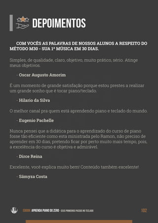 DEPOI
MEN
TOS
DEPOIMENTOS
Simples, de qualidade, claro, objetivo, muito prático, sério. Atinge
meus objetivos.
- Oscar Augusto Amorim
É um momento de grande satisfação porque estou prestes a realizar
um grande sonho que é tocar piano/teclado.
- Hilario da Silva
O melhor canal pra quem está aprendendo piano e teclado do mundo.
- Eugenio Pachelle
Nunca pensei que a didática para o aprendizado do curso de piano
fosse tão eficiente como esta ministrada pelo Ramon, não preciso de
aprender em 30 dias, pretendo ficar por perto muito mais tempo, pois,
a excelência do curso é objetiva e admirável.
- Dirce Reina
Excelente, você explica muito bem! Conteúdo também excelente!
- Sâmyza Costa
COM VOCÊS AS PALAVRAS DE NOSSOS ALUNOS A RESPEITO DO
MÉTODO M30 - SUA 1ª MÚSICA EM 30 DIAS.
EBOOK: APRENDA PIANO DO ZERO - SEUS PRIMEIROS PASSOS NO TECLADO 102EBOOK: APRENDA PIANO DO ZERO - SEUS PRIMEIROS PASSOS NO TECLADO
 