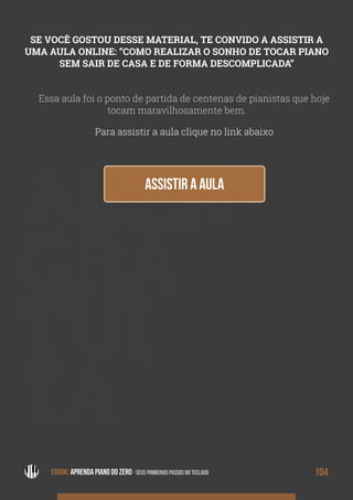 AULA
GRA
TUI
TA
Essa aula foi o ponto de partida de centenas de pianistas que hoje
tocam maravilhosamente bem.
Para assistir a aula clique no link abaixo
SE VOCÊ GOSTOU DESSE MATERIAL, TE CONVIDO A ASSISTIR A
UMA AULA ONLINE: “COMO REALIZAR O SONHO DE TOCAR PIANO
SEM SAIR DE CASA E DE FORMA DESCOMPLICADA”
EBOOK: APRENDA PIANO DO ZERO - SEUS PRIMEIROS PASSOS NO TECLADO 104EBOOK: APRENDA PIANO DO ZERO - SEUS PRIMEIROS PASSOS NO TECLADO
 